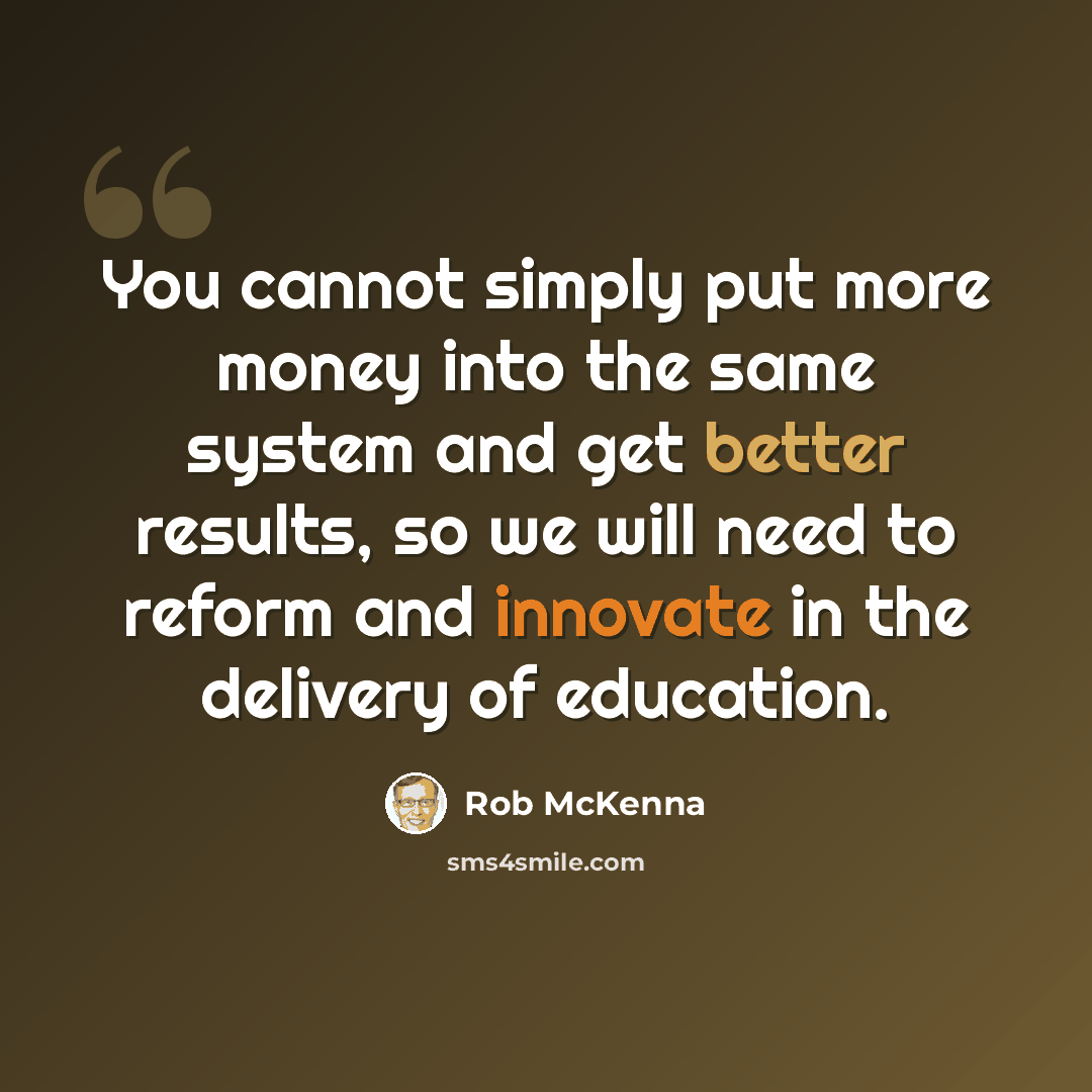 “You cannot simply put more money into the same system and get better results, so we will need to reform and innovate in the delivery of education.” quote by Rob McKenna