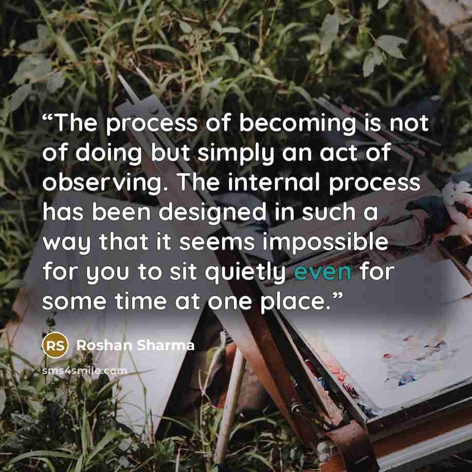 “The process of becoming is not of doing but simply an act of observing. The internal process has been designed in such a way that it seems impossible for you to sit quietly even for some time at one place.” quote by Roshan Sharma