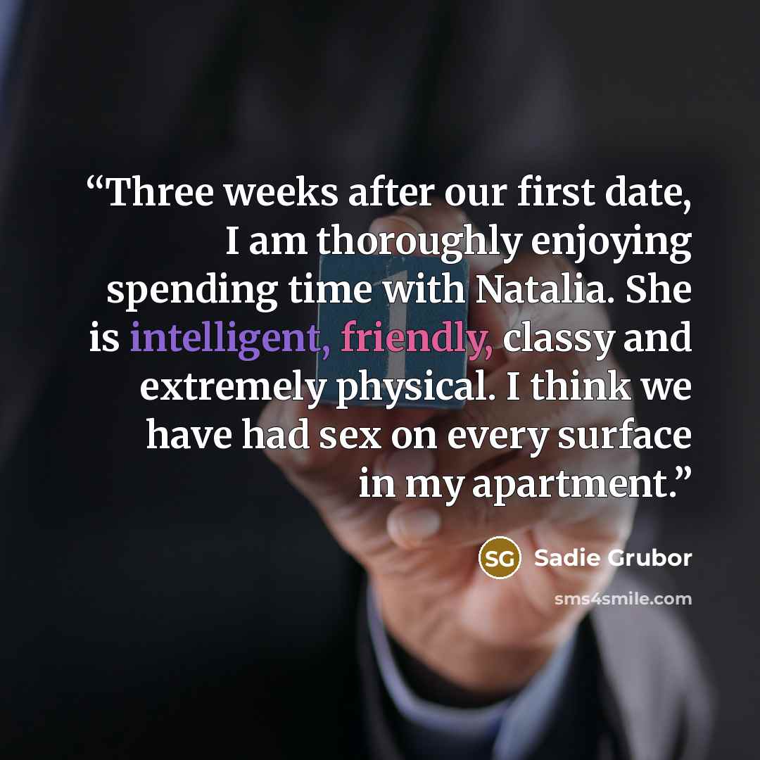 “Three weeks after our first date, I am thoroughly enjoying spending time with Natalia. She is intelligent, friendly, classy and extremely physical. I think we have had sex on every surface in my apartment.” quote by Sadie Grubor