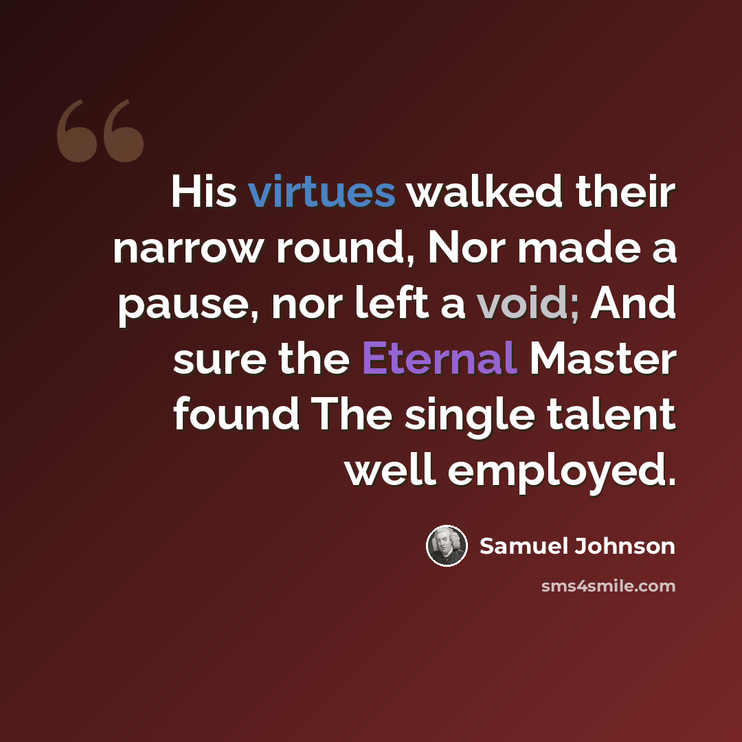 “His virtues walked their narrow round, Nor made a pause, nor left a void; And sure the Eternal Master found The single talent well employed.” quote by Samuel Johnson