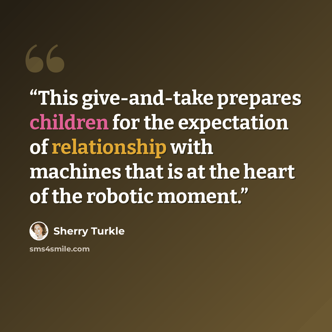 “This give-and-take prepares children for the expectation of relationship with machines that is at the heart of the robotic moment.” quote by Sherry Turkle