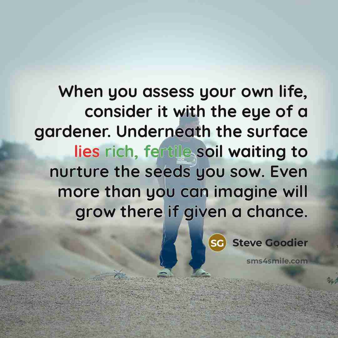“When you assess your own life, consider it with the eye of a gardener. Underneath the surface lies rich, fertile soil waiting to nurture the seeds you sow. Even more than you can imagine will grow there if given a chance.” quote by Steve Goodier