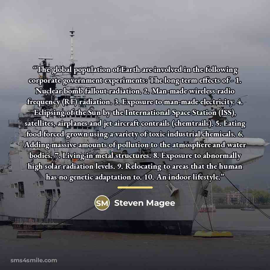 “The global population of Earth are involved in the following corporate government experiments: The long term effects of - 1. Nuclear bomb fallout radiation. 2. Man-made wireless radio frequency (RF) radiation. 3. Exposure to man-made electricity. 4. Eclipsing of the Sun by the International Space…” quote by Steven Magee