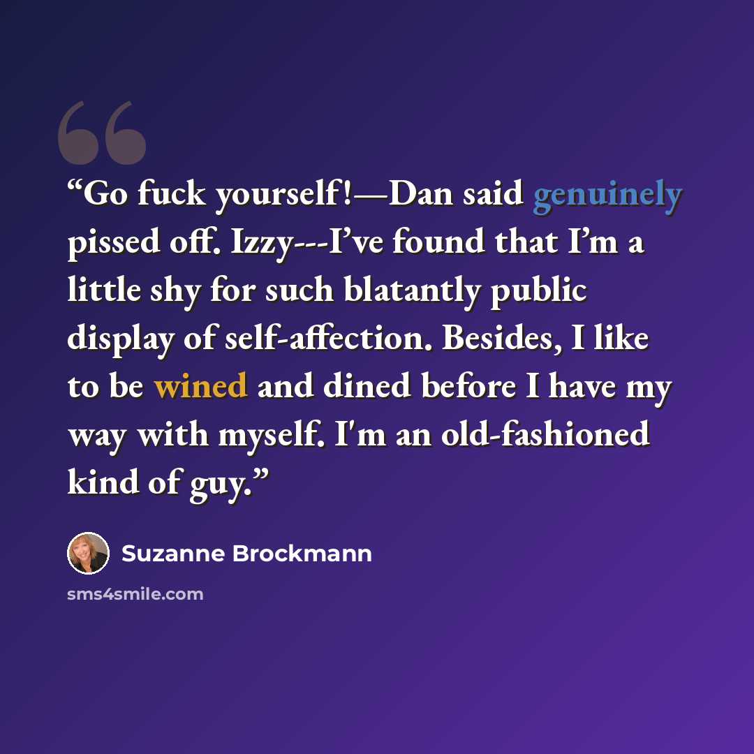 “Go fuck yourself!—Dan said genuinely pissed off. Izzy---I’ve found that I’m a little shy for such blatantly public display of self-affection. Besides, I like to be wined and dined before I have my way with myself. I'm an old-fashioned kind of guy.” quote by Suzanne Brockmann