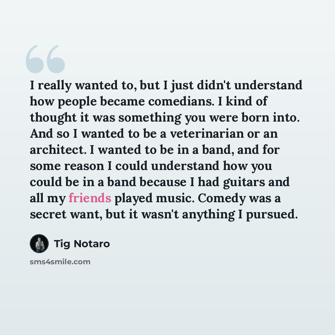 “I really wanted to, but I just didn't understand how people became comedians. I kind of thought it was something you were born into. And so I wanted to be a veterinarian or an architect. I wanted to be in a band, and for some reason I could understand how you could be in a band because I had…” quote by Tig Notaro