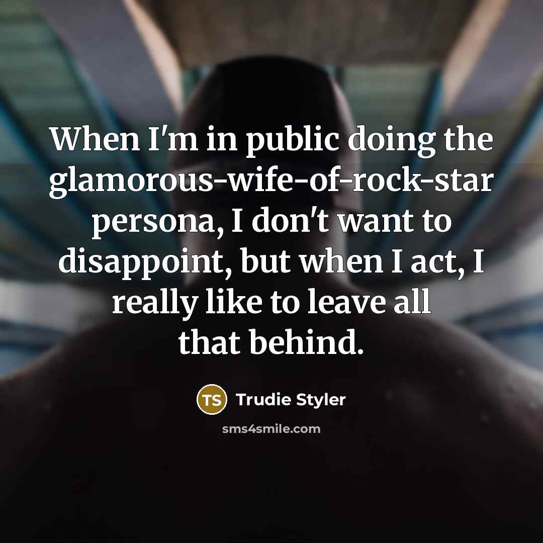 “When I'm in public doing the glamorous-wife-of-rock-star persona, I don't want to disappoint, but when I act, I really like to leave all that behind.” quote by Trudie Styler