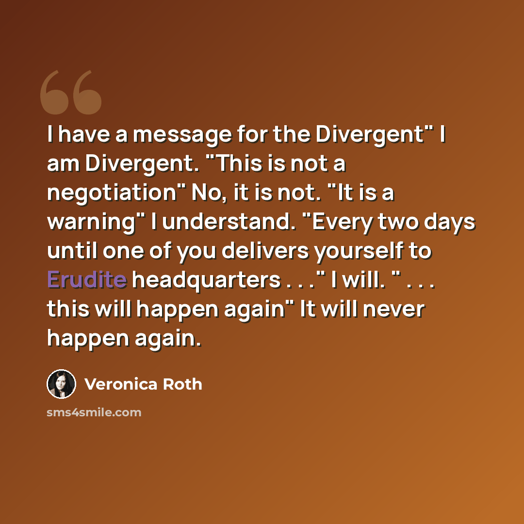 “I have a message for the Divergent" I am Divergent. "This is not a negotiation" No, it is not. "It is a warning" I understand. "Every two days until one of you delivers yourself to Erudite headquarters . . ." I will. " . . . this will happen again" It will never happen again.” quote by Veronica Roth