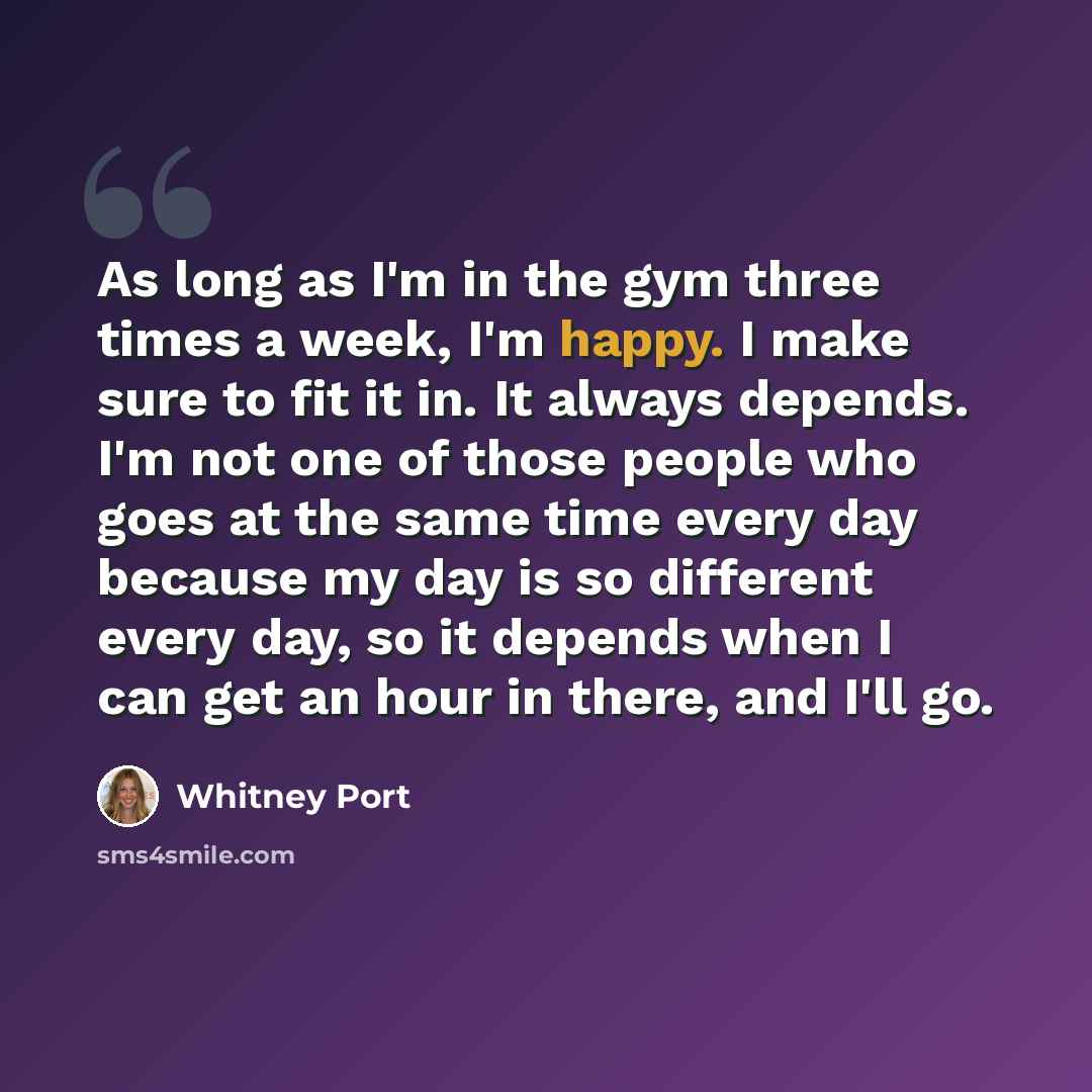 “As long as I'm in the gym three times a week, I'm happy. I make sure to fit it in. It always depends. I'm not one of those people who goes at the same time every day because my day is so different every day, so it depends when I can get an hour in there, and I'll go.” quote by Whitney Port