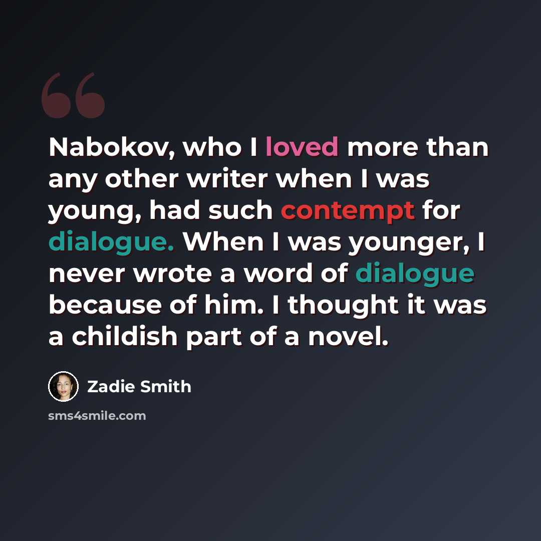 “Nabokov, who I loved more than any other writer when I was young, had such contempt for dialogue. When I was younger, I never wrote a word of dialogue because of him. I thought it was a childish part of a novel.” quote by Zadie Smith