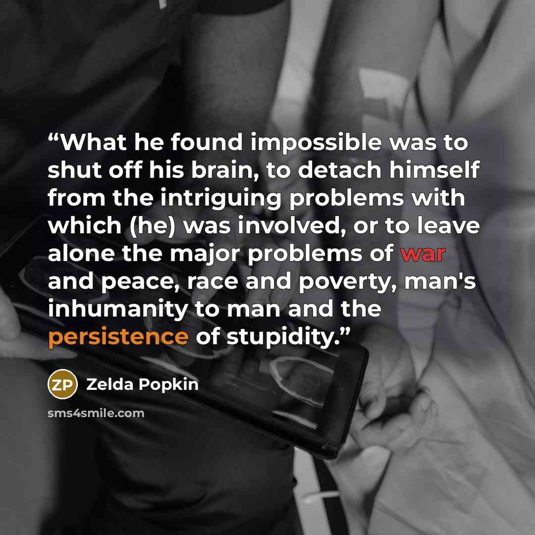 “What he found impossible was to shut off his brain, to detach himself from the intriguing problems with which (he) was involved, or to leave alone the major problems of war and peace, race and poverty, man's inhumanity to man and the persistence of stupidity.” quote by zelda popkin