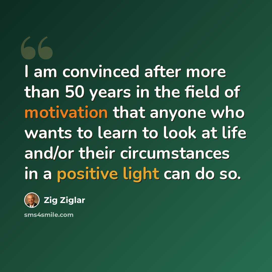 “I am convinced after more than 50 years in the field of motivation that anyone who wants to learn to look at life and/or their circumstances in a positive light can do so.” quote by Zig Ziglar