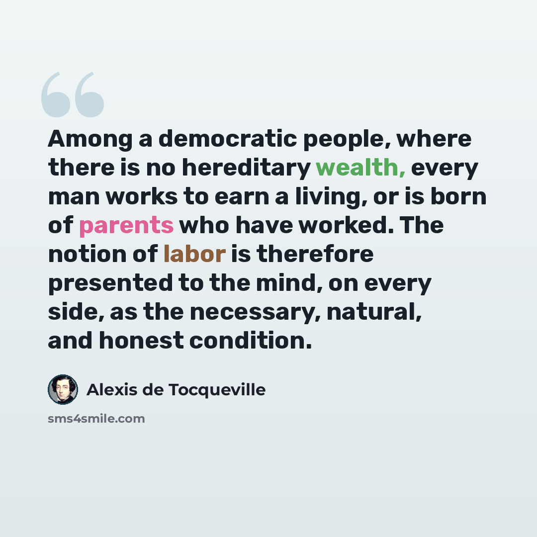 “Among a democratic people, where there is no hereditary wealth, every man works to earn a living, or is born of parents who have worked. The notion of labor is therefore presented to the mind, on every side, as the necessary, natural, and honest condition.” quote by Alexis de Tocqueville