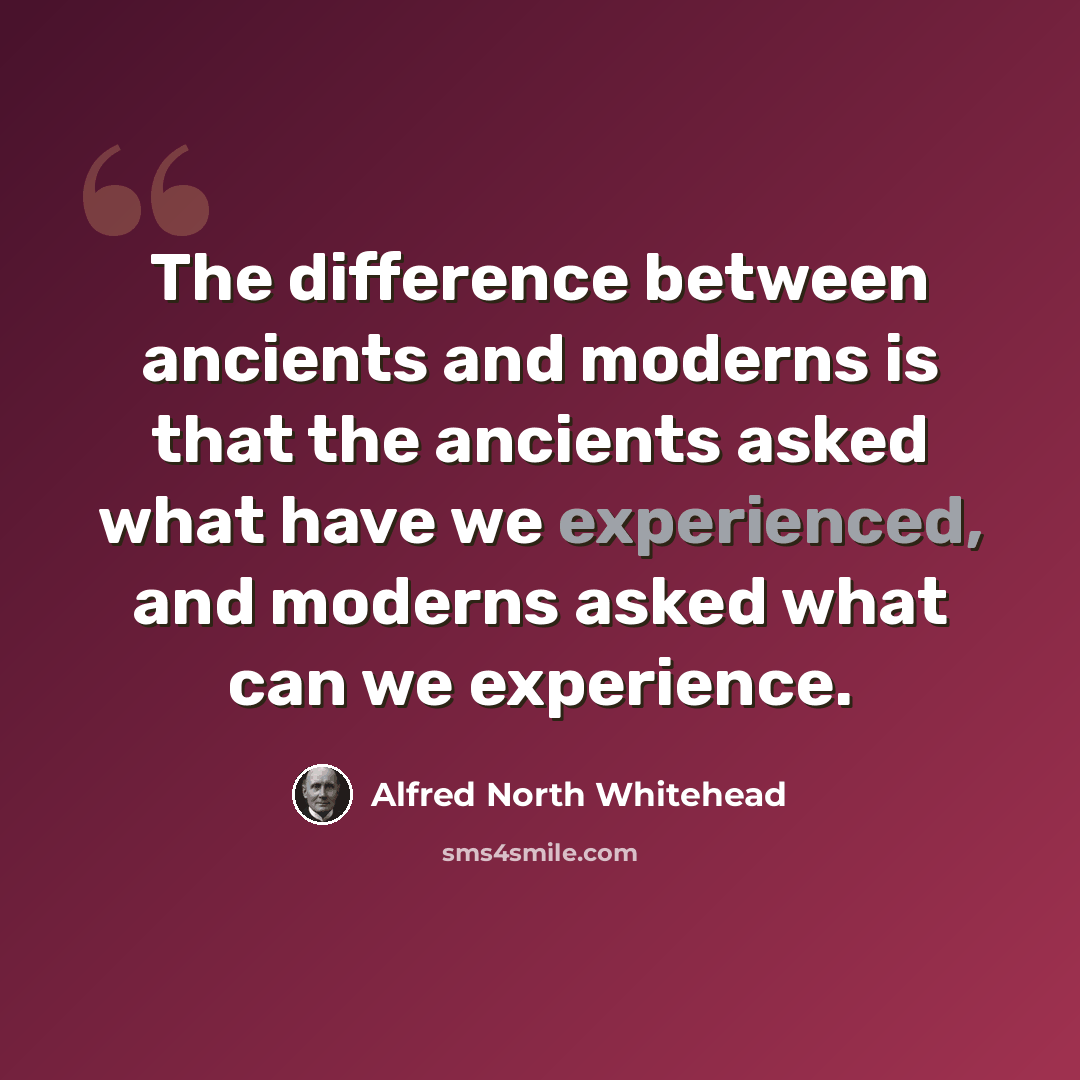 “The difference between ancients and moderns is that the ancients asked what have we experienced, and moderns asked what can we experience.” quote by Alfred North Whitehead