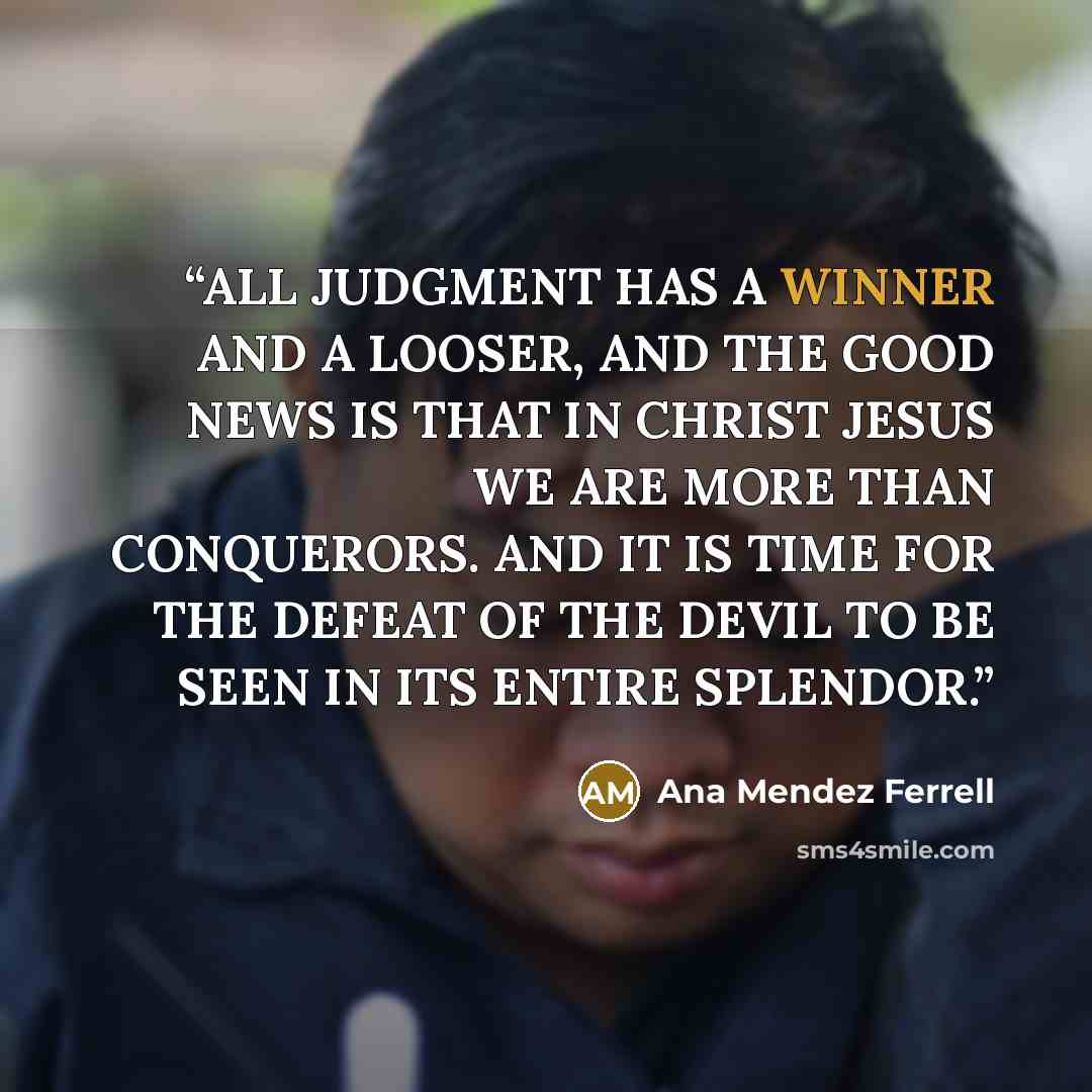 “ALL JUDGMENT HAS A WINNER AND A LOOSER, AND THE GOOD NEWS IS THAT IN CHRIST JESUS WE ARE MORE THAN CONQUERORS. AND IT IS TIME FOR THE DEFEAT OF THE DEVIL TO BE SEEN IN ITS ENTIRE SPLENDOR.” quote by Ana Mendez Ferrell