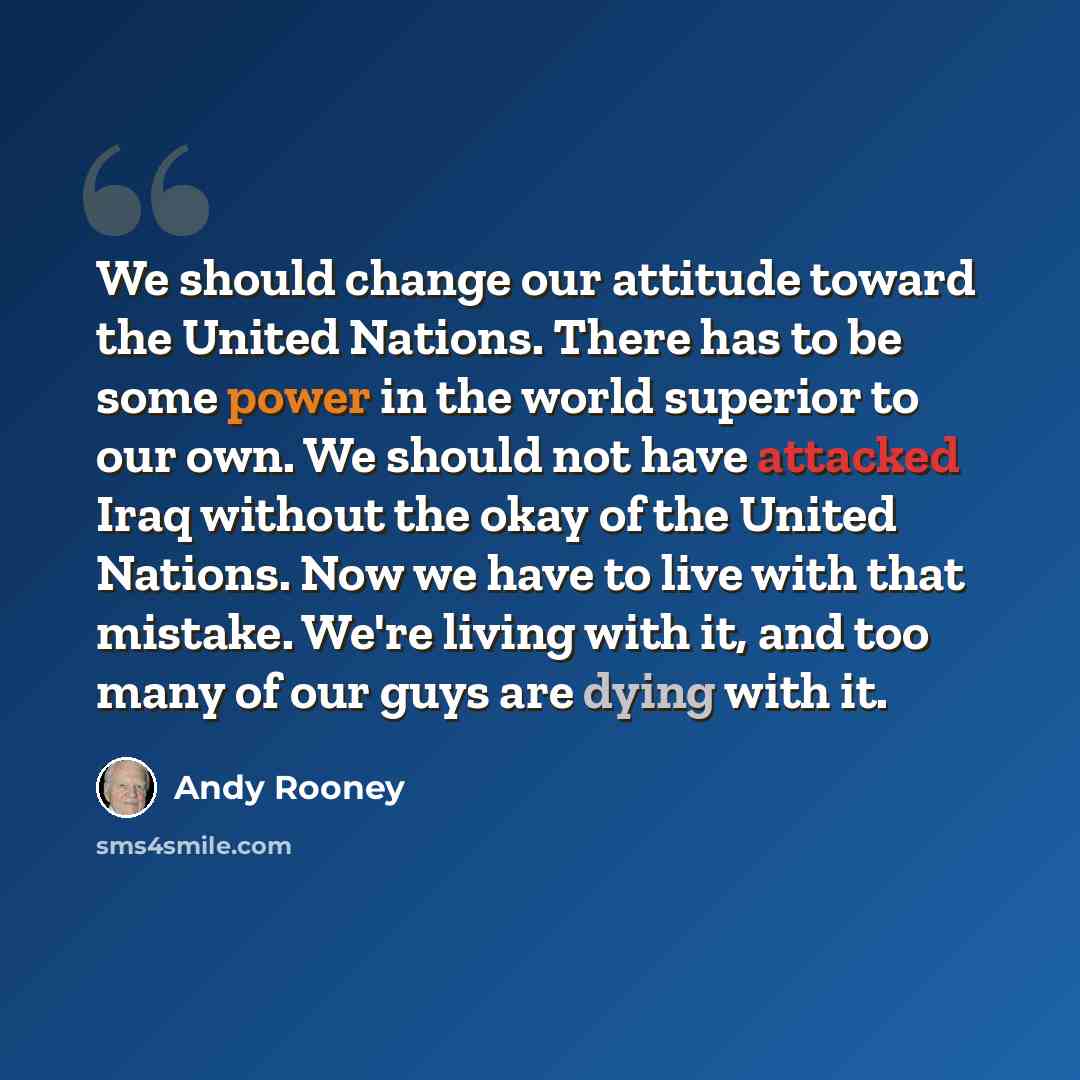 “We should change our attitude toward the United Nations. There has to be some power in the world superior to our own. We should not have attacked Iraq without the okay of the United Nations. Now we have to live with that mistake. We're living with it, and too many of our guys are dying with it.” quote by Andy Rooney