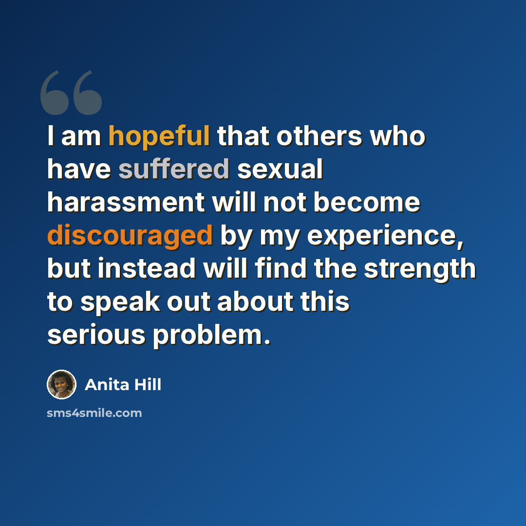 “I am hopeful that others who have suffered sexual harassment will not become discouraged by my experience, but instead will find the strength to speak out about this serious problem.” quote by Anita Hill