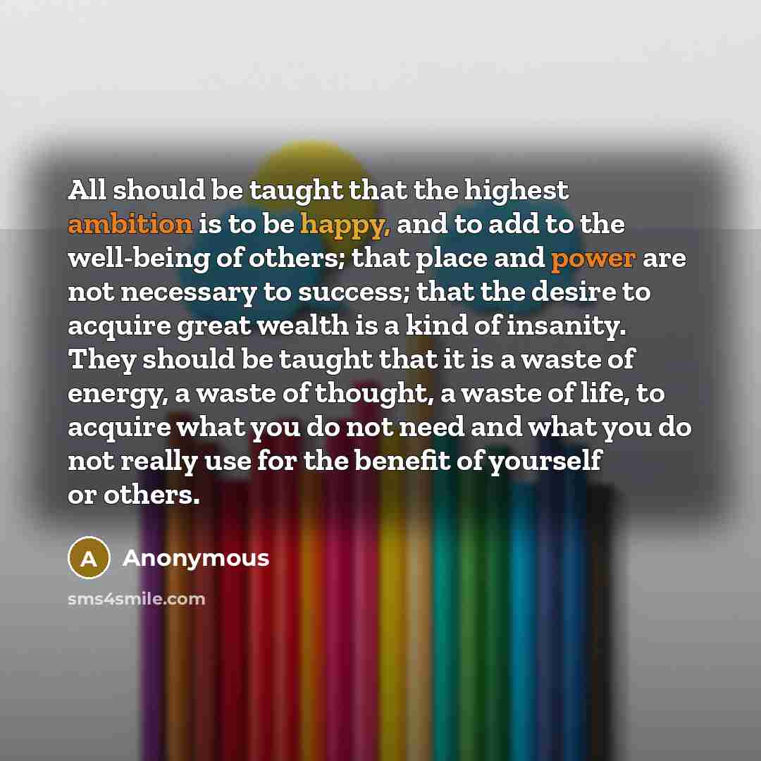 “All should be taught that the highest ambition is to be happy, and to add to the well-being of others; that place and power are not necessary to success; that the desire to acquire great wealth is a kind of insanity. They should be taught that it is a waste of energy, a waste of thought, a waste…” quote by Anonymous