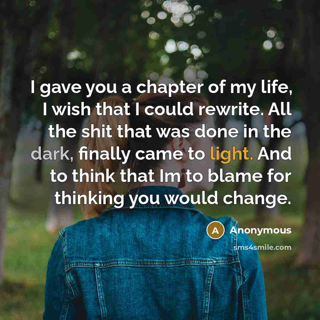 “I gave you a chapter of my life, I wish that I could rewrite. All the shit that was done in the dark, finally came to light. And to think that Im to blame for thinking you would change.” quote by Anonymous