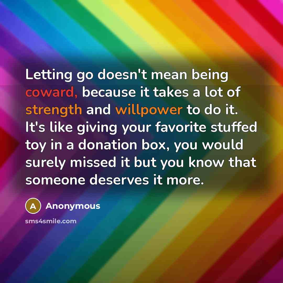 “Letting go doesn't mean being coward, because it takes a lot of strength and willpower to do it. It's like giving your favorite stuffed toy in a donation box, you would surely missed it but you know that someone deserves it more.” quote by Anonymous