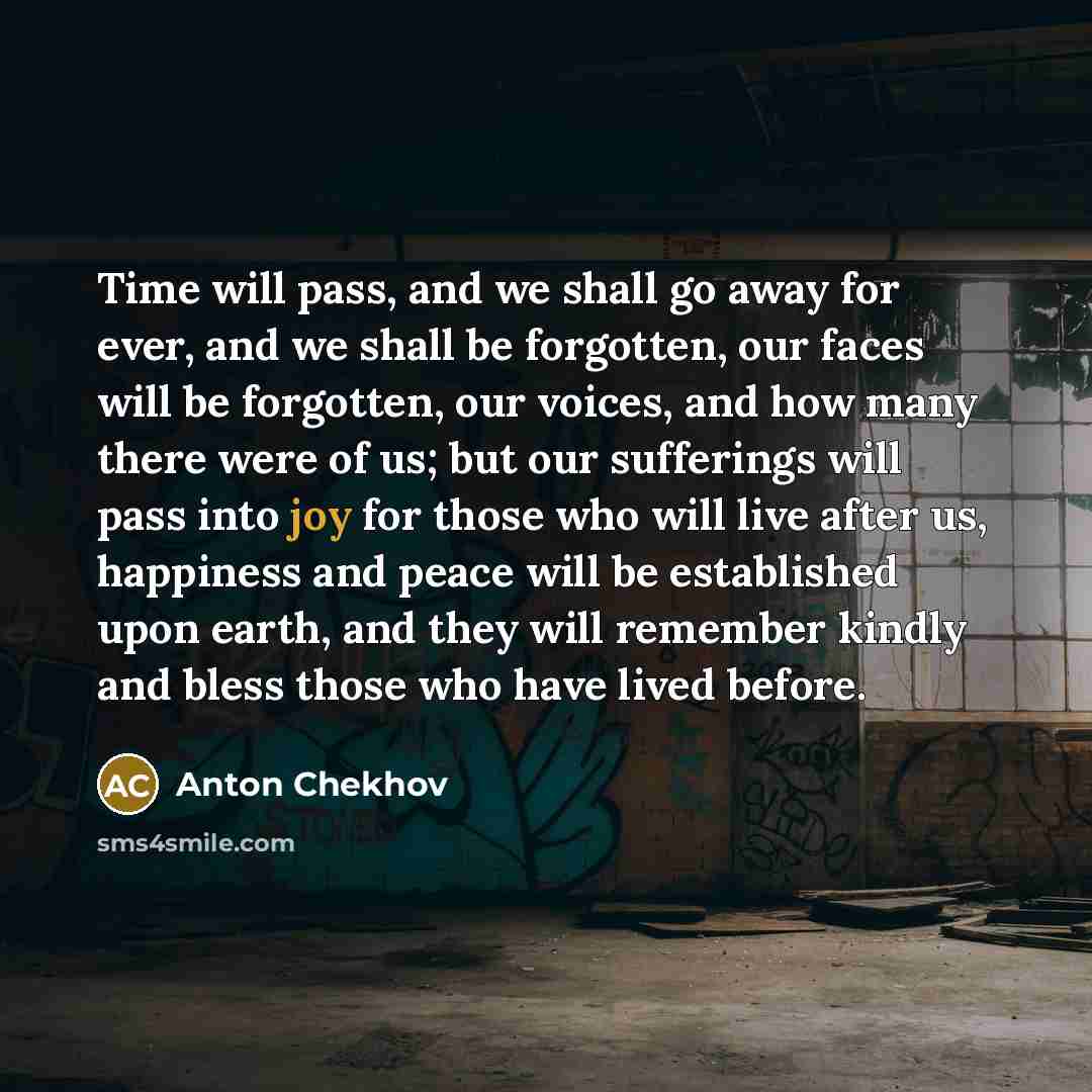 “Time will pass, and we shall go away for ever, and we shall be forgotten, our faces will be forgotten, our voices, and how many there were of us; but our sufferings will pass into joy for those who will live after us, happiness and peace will be established upon earth, and they will remember…” quote by Anton Chekhov