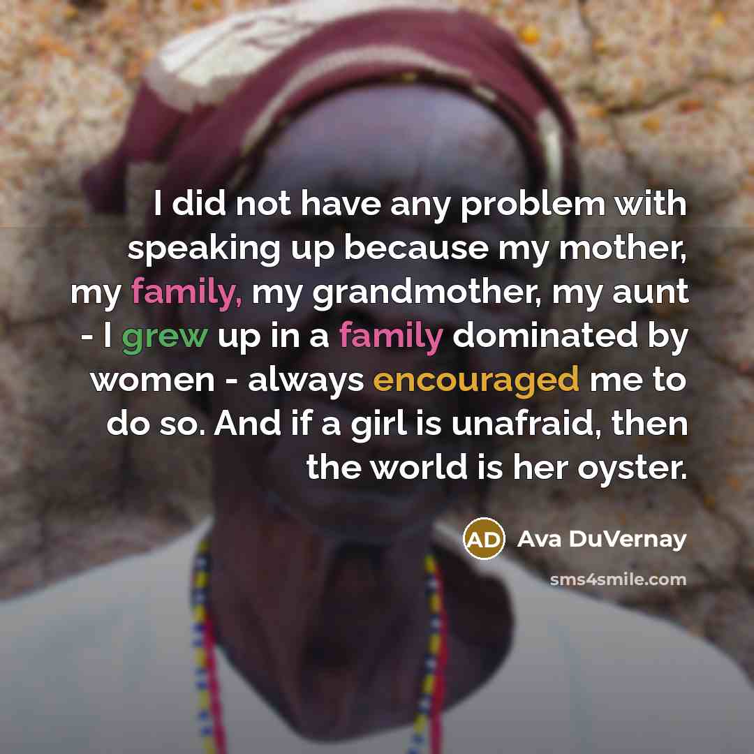 “I did not have any problem with speaking up because my mother, my family, my grandmother, my aunt - I grew up in a family dominated by women - always encouraged me to do so. And if a girl is unafraid, then the world is her oyster.” quote by Ava DuVernay