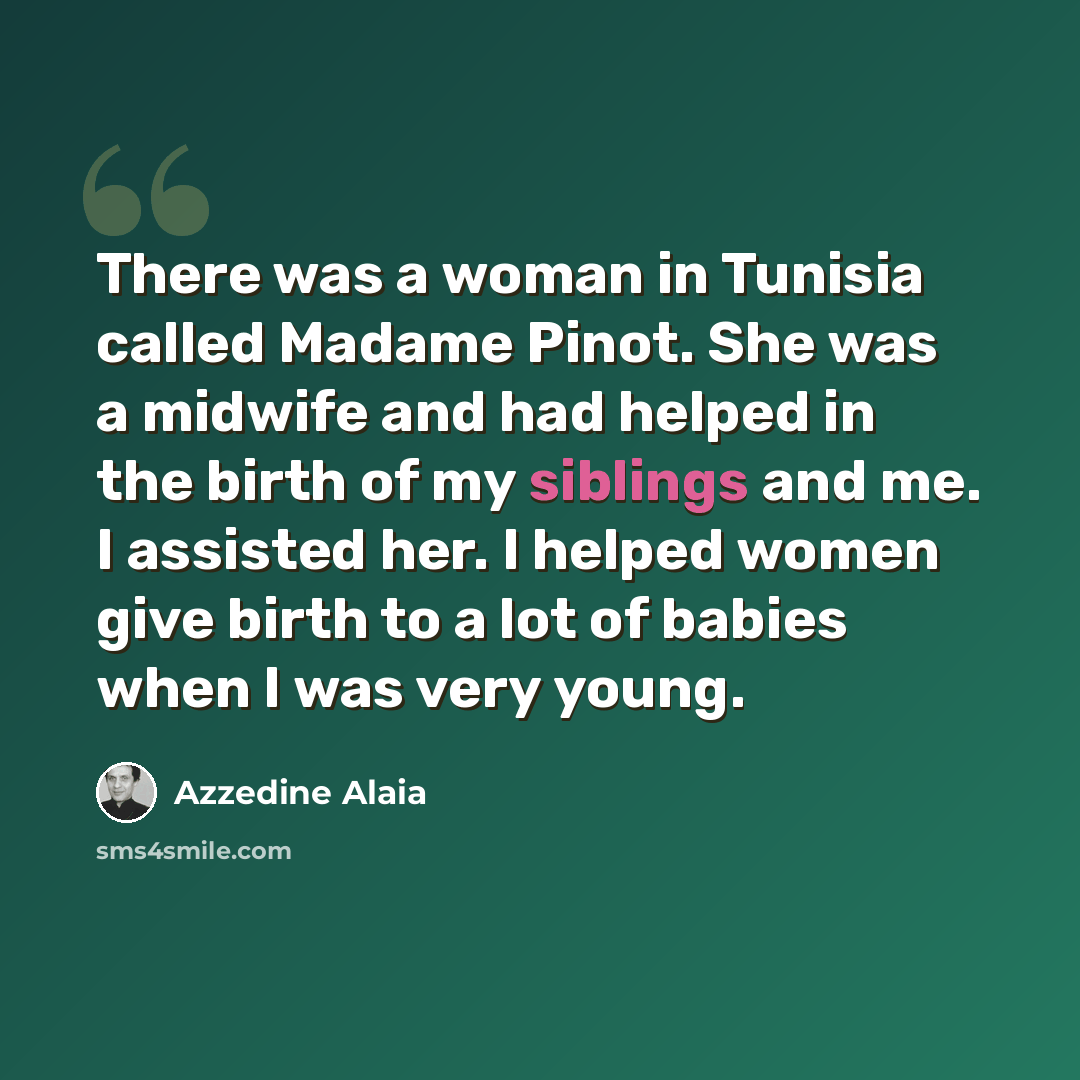 “There was a woman in Tunisia called Madame Pinot. She was a midwife and had helped in the birth of my siblings and me. I assisted her. I helped women give birth to a lot of babies when I was very young.” quote by Azzedine Alaia
