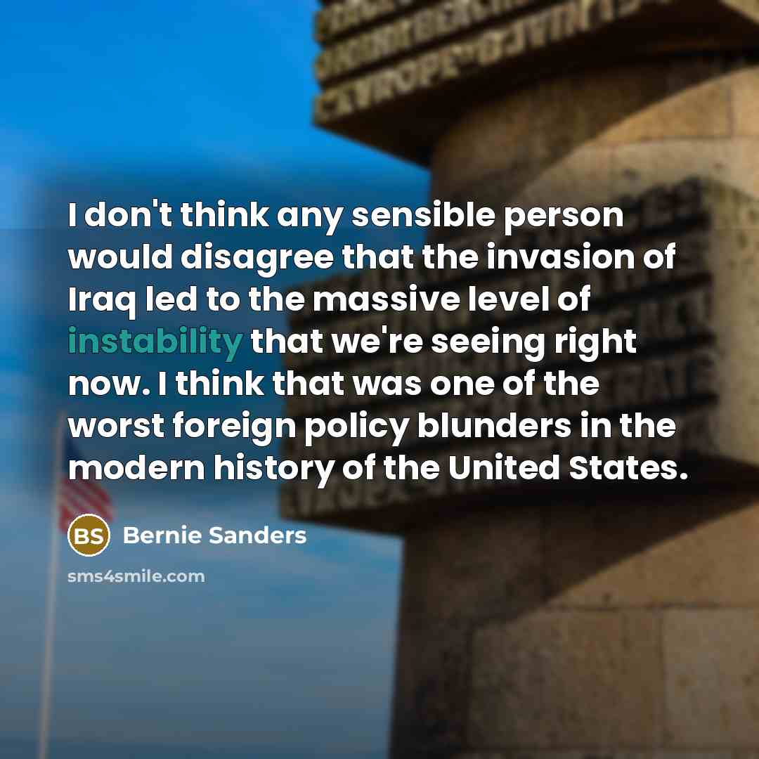 “I don't think any sensible person would disagree that the invasion of Iraq led to the massive level of instability that we're seeing right now. I think that was one of the worst foreign policy blunders in the modern history of the United States.” quote by Bernie Sanders