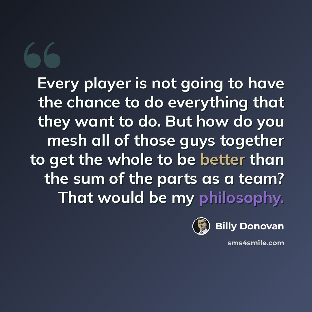 “Every player is not going to have the chance to do everything that they want to do. But how do you mesh all of those guys together to get the whole to be better than the sum of the parts as a team? That would be my philosophy.” quote by Billy Donovan