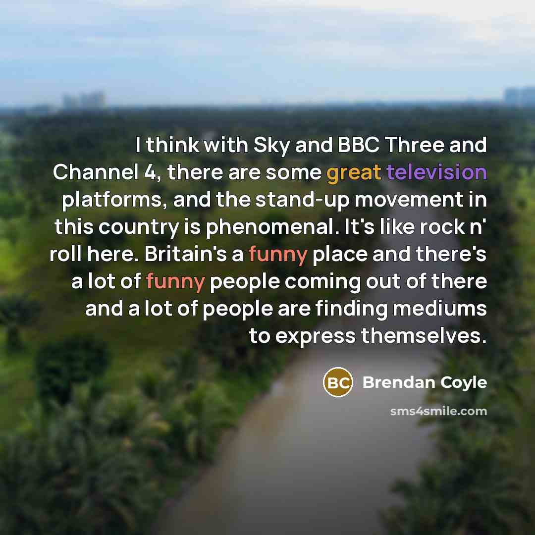 “I think with Sky and BBC Three and Channel 4, there are some great television platforms, and the stand-up movement in this country is phenomenal. It's like rock n' roll here. Britain's a funny place and there's a lot of funny people coming out of there and a lot of people are finding mediums to…” quote by Brendan Coyle