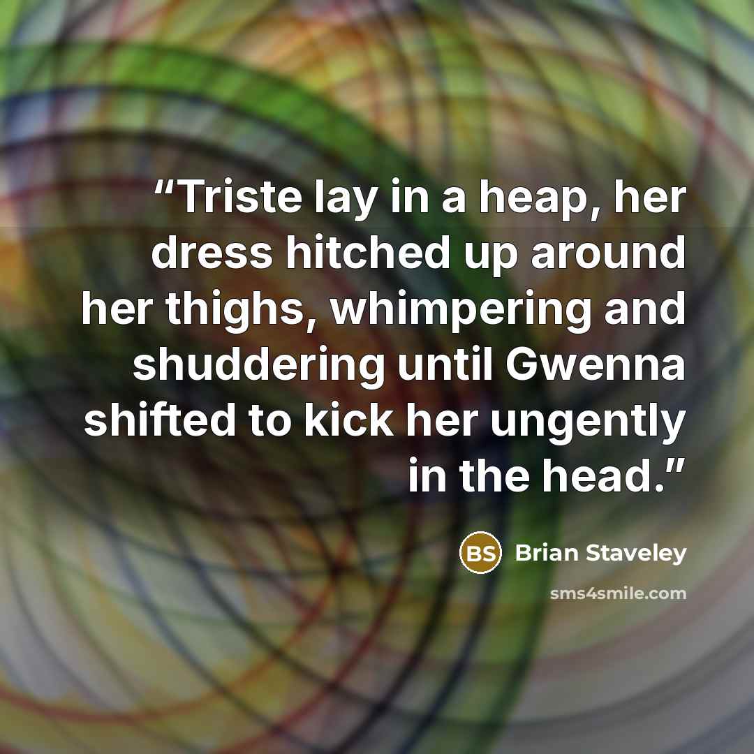 “Triste lay in a heap, her dress hitched up around her thighs, whimpering and shuddering until Gwenna shifted to kick her ungently in the head.” quote by Brian Staveley