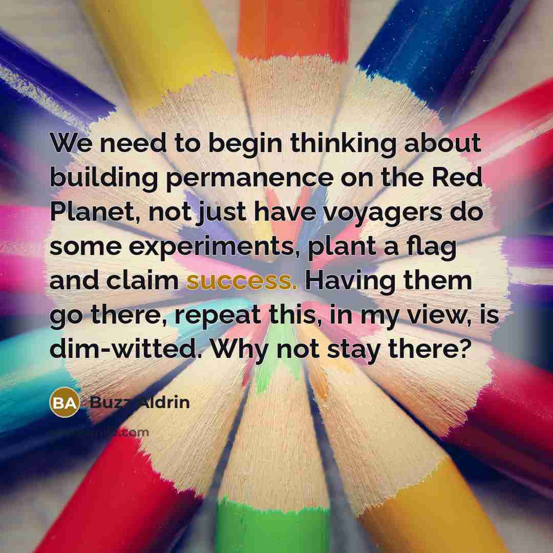 “We need to begin thinking about building permanence on the Red Planet, not just have voyagers do some experiments, plant a flag and claim success. Having them go there, repeat this, in my view, is dim-witted. Why not stay there?” quote by Buzz Aldrin