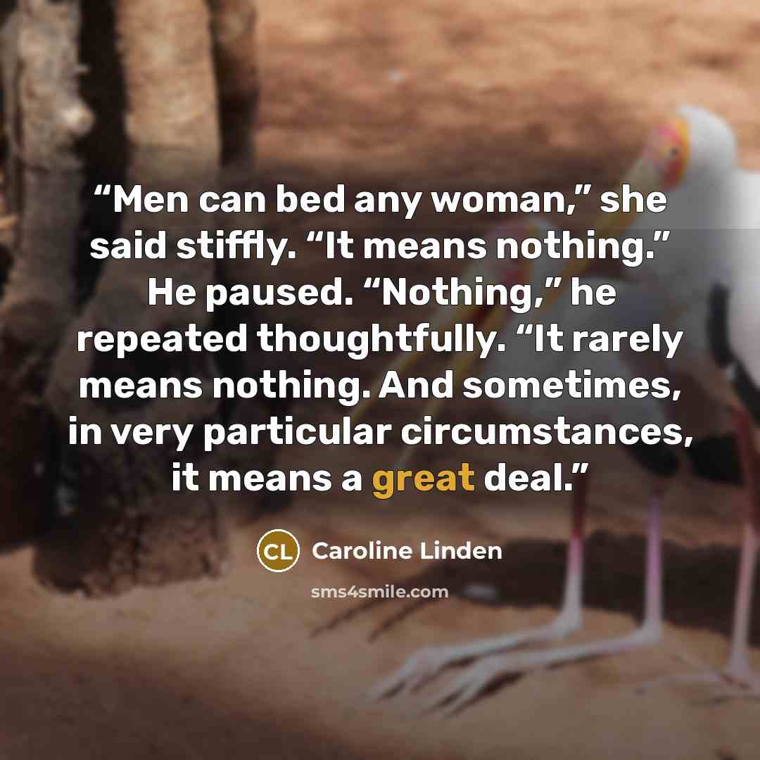 “Men can bed any woman,” she said stiffly. “It means nothing.” He paused. “Nothing,” he repeated thoughtfully. “It rarely means nothing. And sometimes, in very particular circumstances, it means a great deal.” quote by Caroline Linden