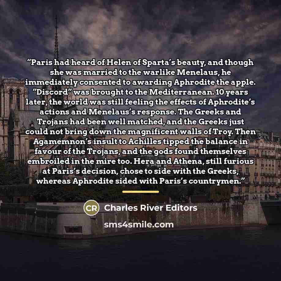 “Paris had heard of Helen of Sparta’s beauty, and though she was married to the warlike Menelaus, he immediately consented to awarding Aphrodite the apple. “Discord” was brought to the Mediterranean. 10 years later, the world was still feeling the effects of Aphrodite’s actions and Menelaus’s…” quote by Charles River Editors