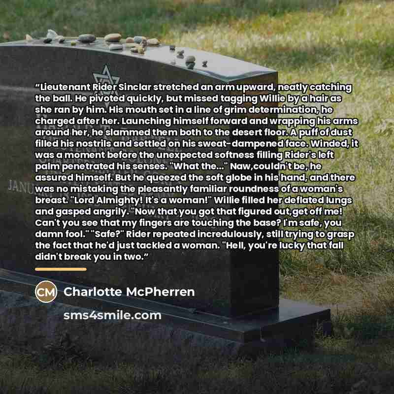 “Lieutenant Rider Sinclar stretched an arm upward, neatly catching the ball. He pivoted quickly, but missed tagging Willie by a hair as she ran by him. His mouth set in a line of grim determination, he charged after her. Launching himself forward and wrapping his arms around her, he slammed them…” quote by Charlotte McPherren