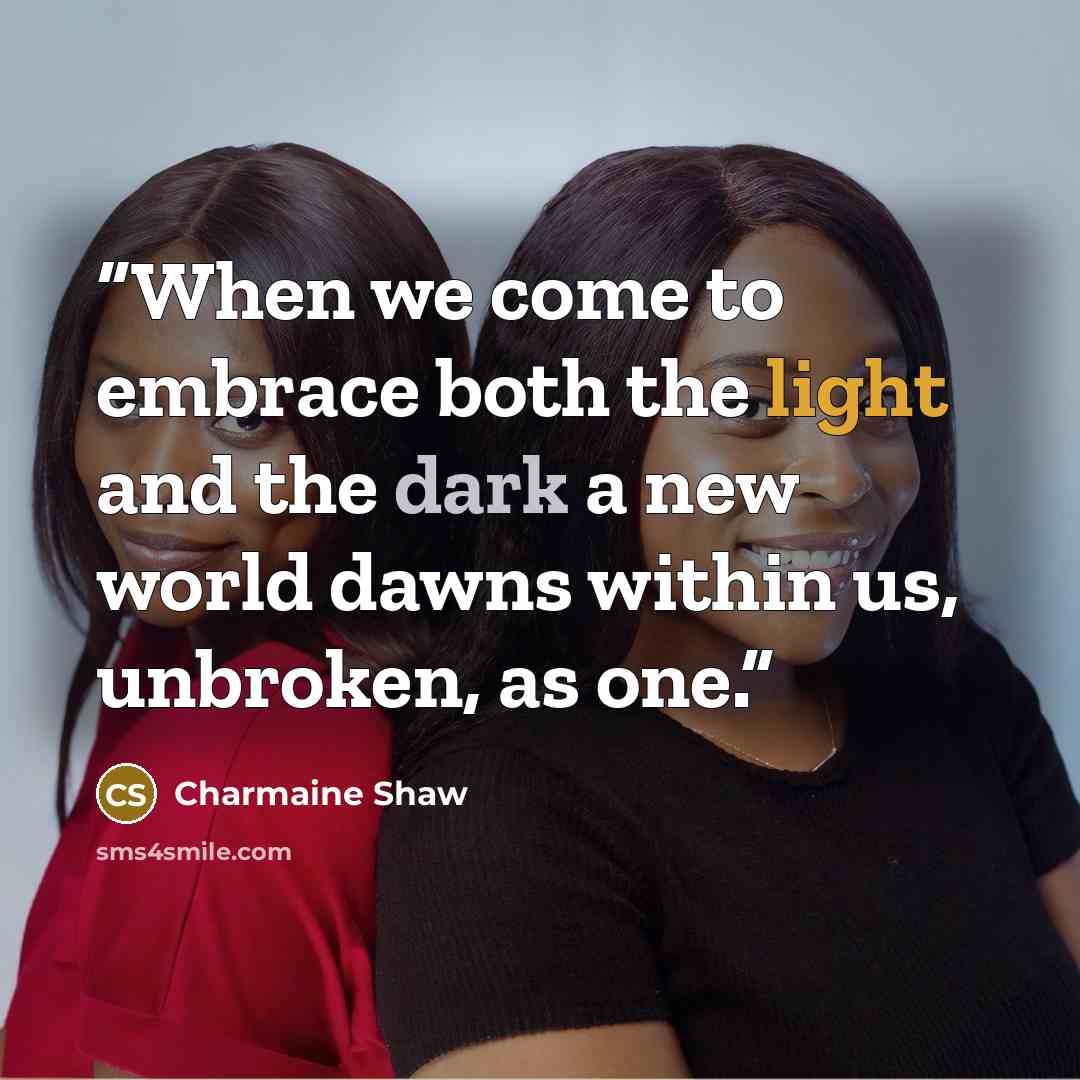 “When we come to embrace both the light and the dark a new world dawns within us, unbroken, as one.” quote by Charmaine Shaw