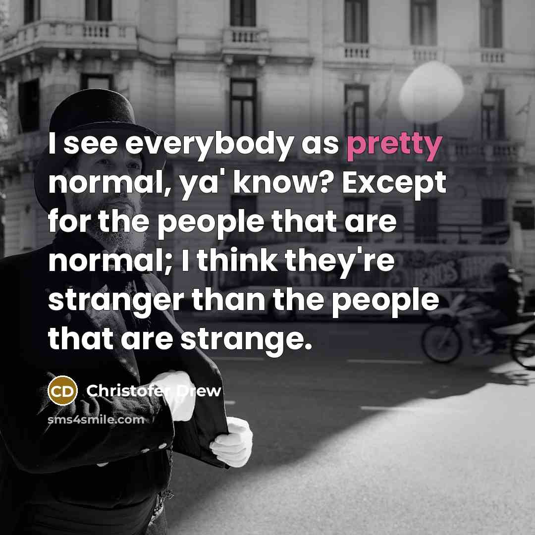 “I see everybody as pretty normal, ya' know? Except for the people that are normal; I think they're stranger than the people that are strange.” quote by Christofer Drew