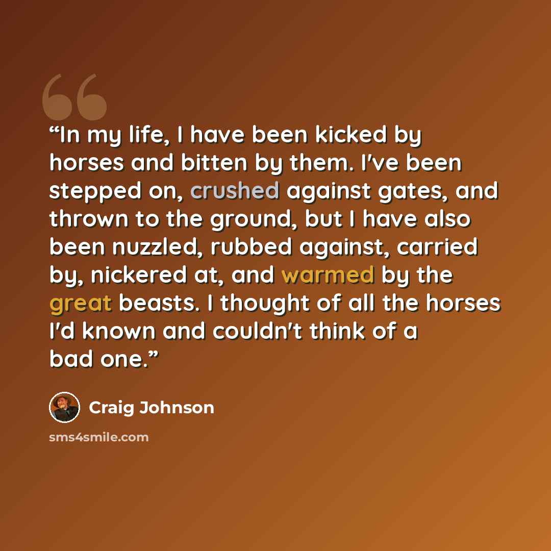 “In my life, I have been kicked by horses and bitten by them. I've been stepped on, crushed against gates, and thrown to the ground, but I have also been nuzzled, rubbed against, carried by, nickered at, and warmed by the great beasts. I thought of all the horses I'd known and couldn't think of a…” quote by Craig Johnson