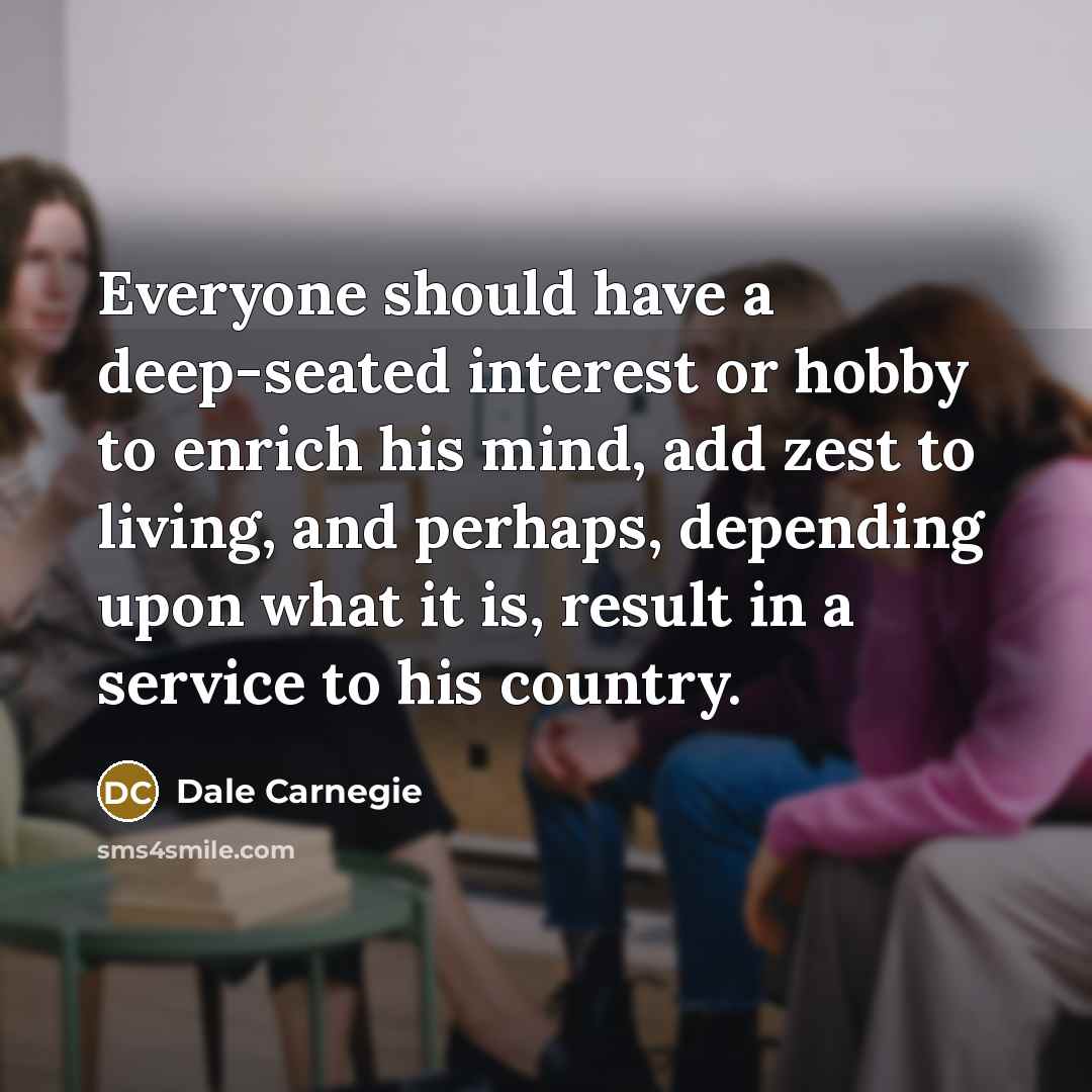 “Everyone should have a deep-seated interest or hobby to enrich his mind, add zest to living, and perhaps, depending upon what it is, result in a service to his country.” quote by Dale Carnegie