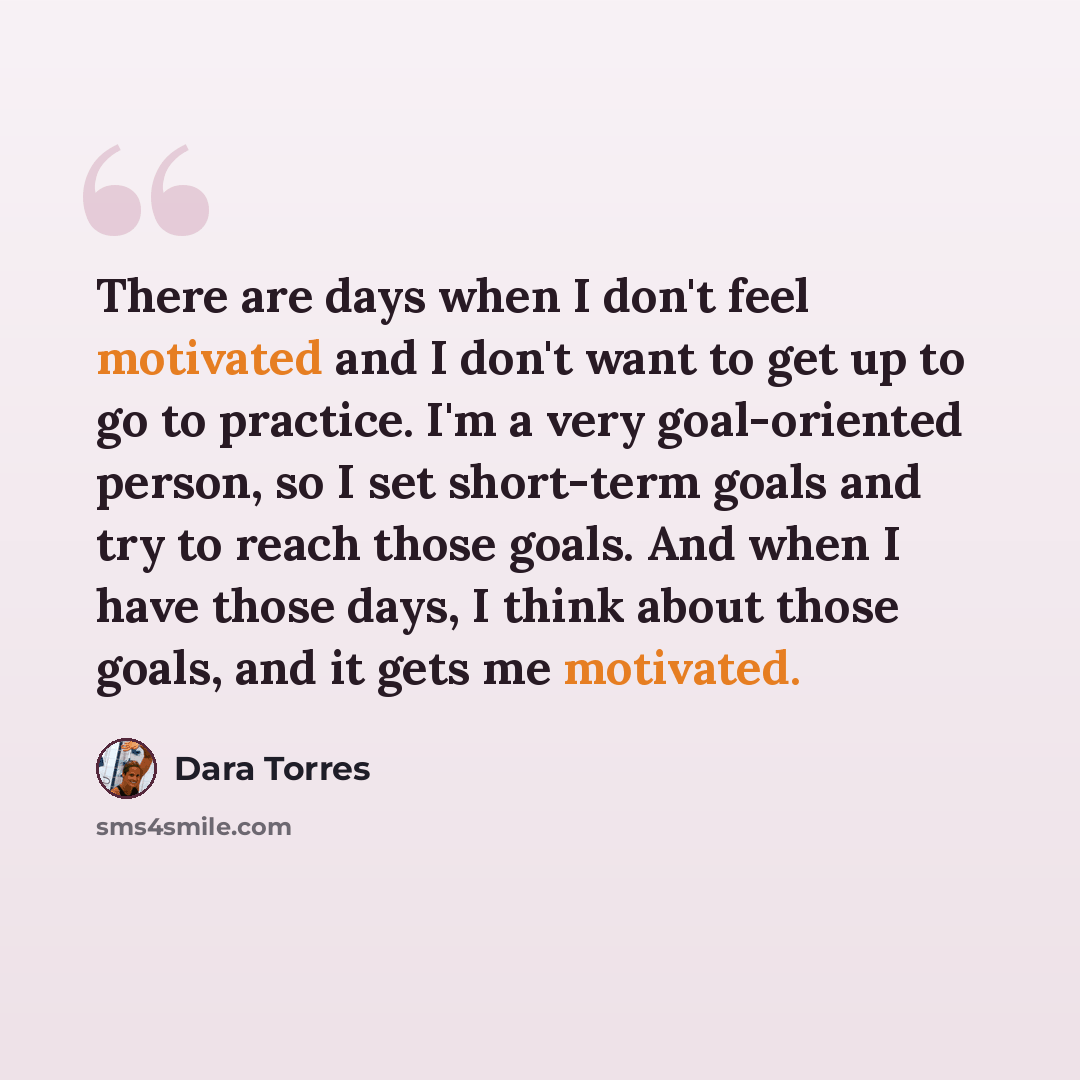 “There are days when I don't feel motivated and I don't want to get up to go to practice. I'm a very goal-oriented person, so I set short-term goals and try to reach those goals. And when I have those days, I think about those goals, and it gets me motivated.” quote by Dara Torres