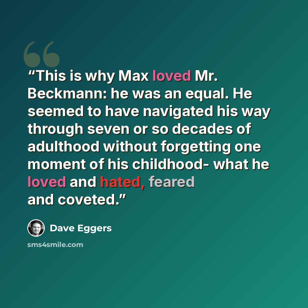 “This is why Max loved Mr. Beckmann: he was an equal. He seemed to have navigated his way through seven or so decades of adulthood without forgetting one moment of his childhood- what he loved and hated, feared and coveted.” quote by Dave Eggers