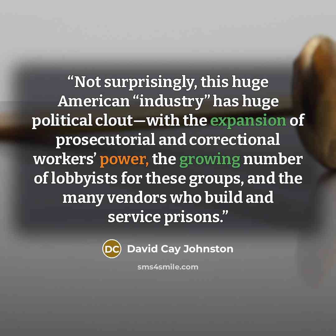 “Not surprisingly, this huge American “industry” has huge political clout—with the expansion of prosecutorial and correctional workers’ power, the growing number of lobbyists for these groups, and the many vendors who build and service prisons.” quote by David Cay Johnston