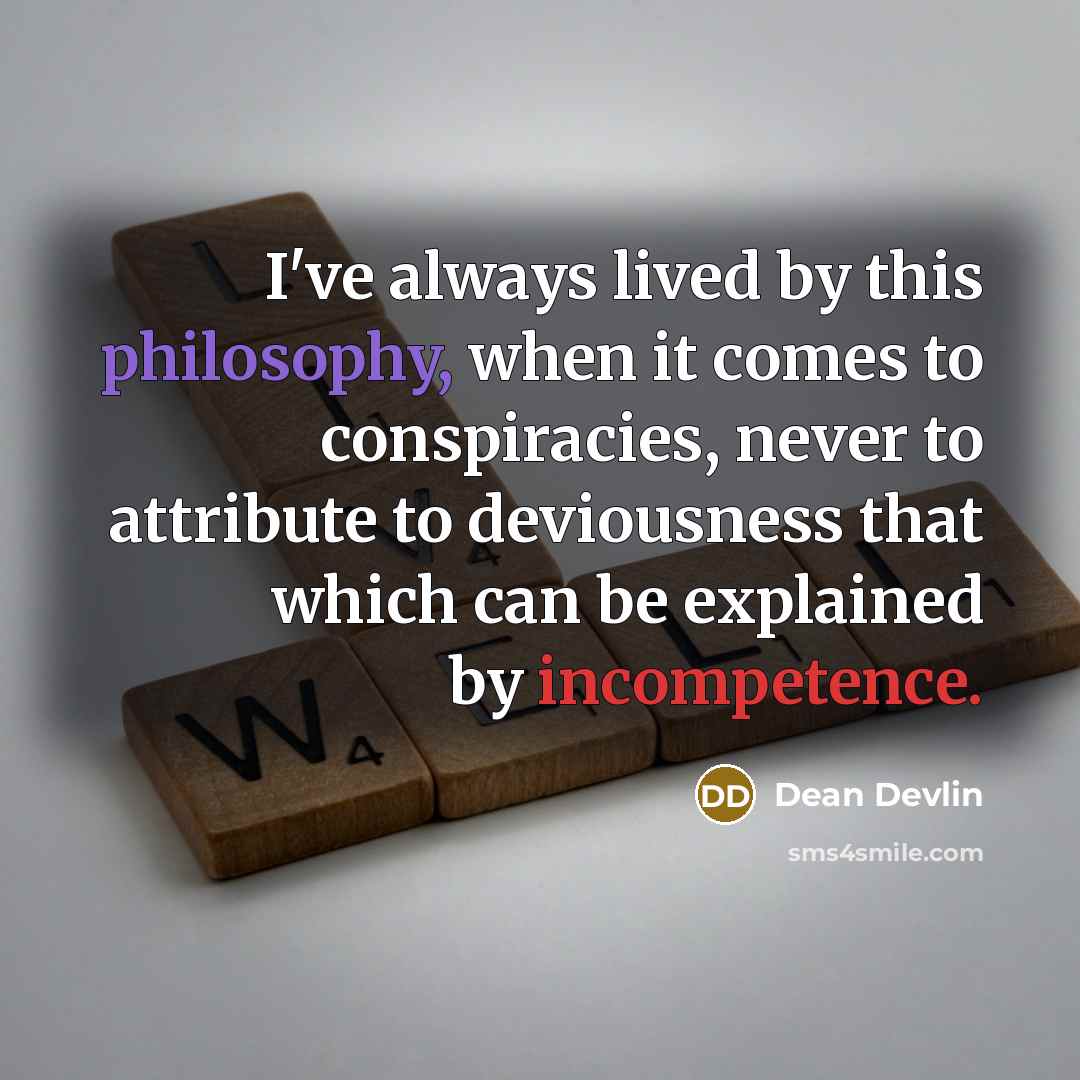 “I've always lived by this philosophy, when it comes to conspiracies, never to attribute to deviousness that which can be explained by incompetence.” quote by Dean Devlin