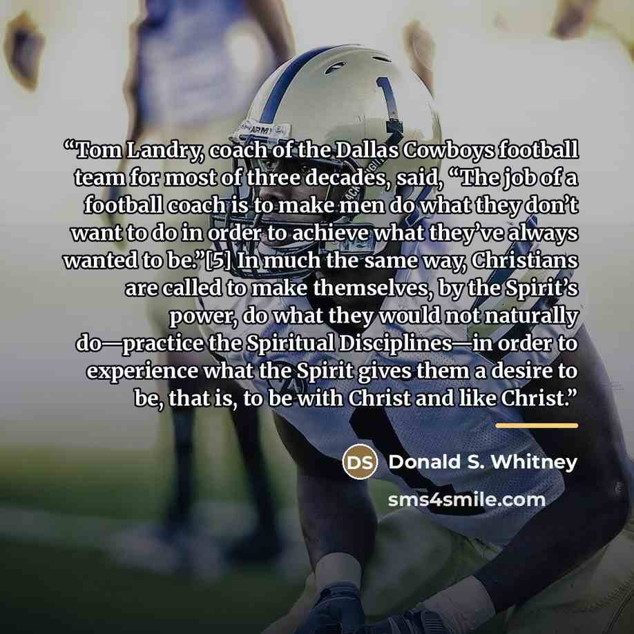 “Tom Landry, coach of the Dallas Cowboys football team for most of three decades, said, “The job of a football coach is to make men do what they don’t want to do in order to achieve what they’ve always wanted to be.”[5] In much the same way, Christians are called to make themselves, by the Spirit’s…” quote by Donald S. Whitney
