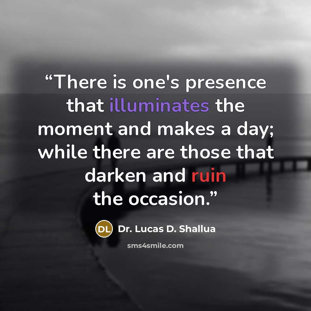 “There is one's presence that illuminates the moment and makes a day; while there are those that darken and ruin the occasion.” quote by Dr. Lucas D. Shallua