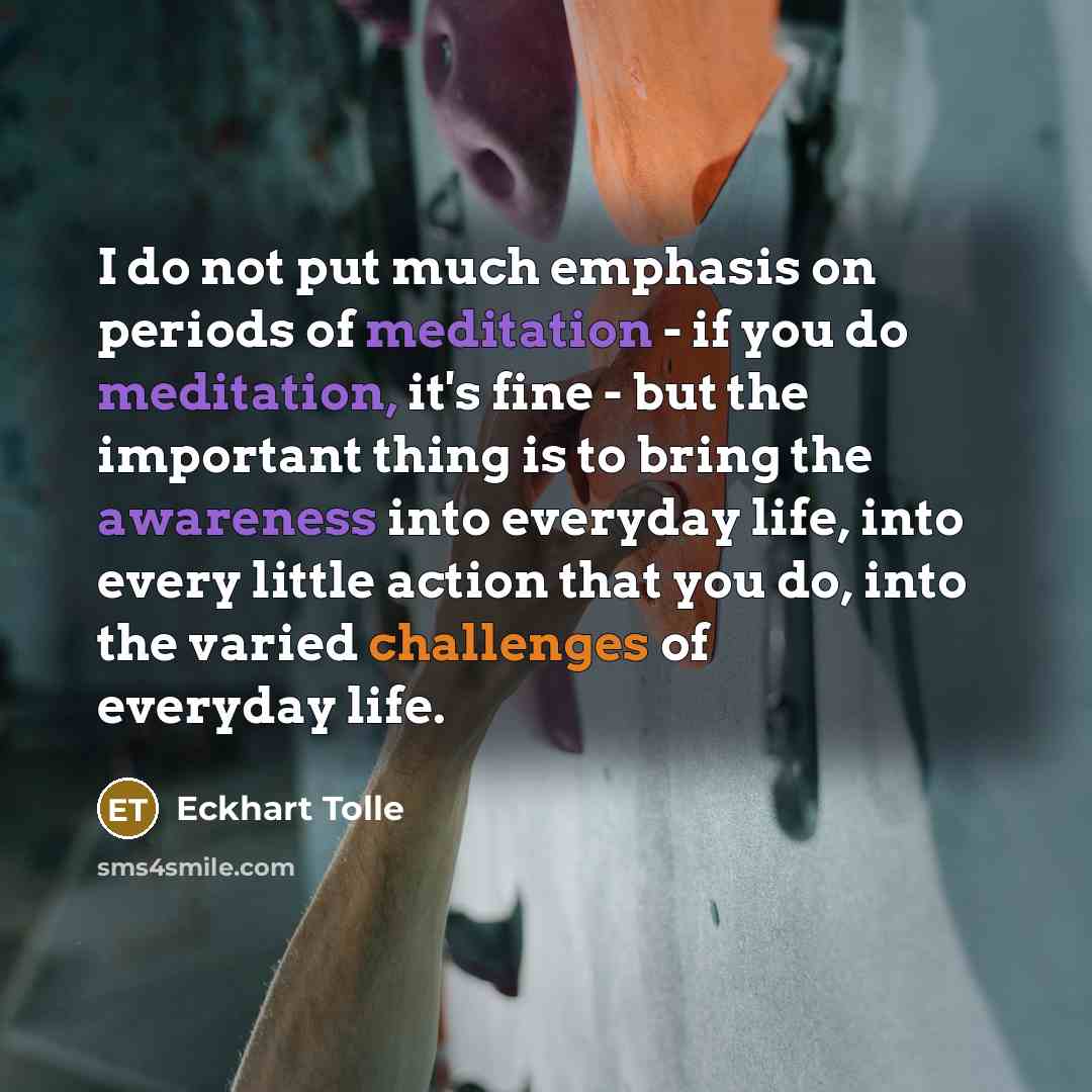 “I do not put much emphasis on periods of meditation - if you do meditation, it's fine - but the important thing is to bring the awareness into everyday life, into every little action that you do, into the varied challenges of everyday life.” quote by Eckhart Tolle