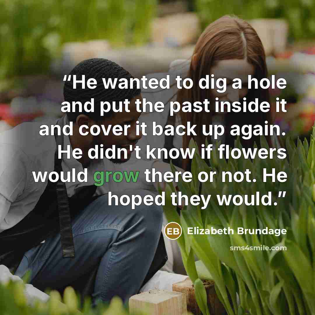 “He wanted to dig a hole and put the past inside it and cover it back up again. He didn't know if flowers would grow there or not. He hoped they would.” quote by Elizabeth Brundage