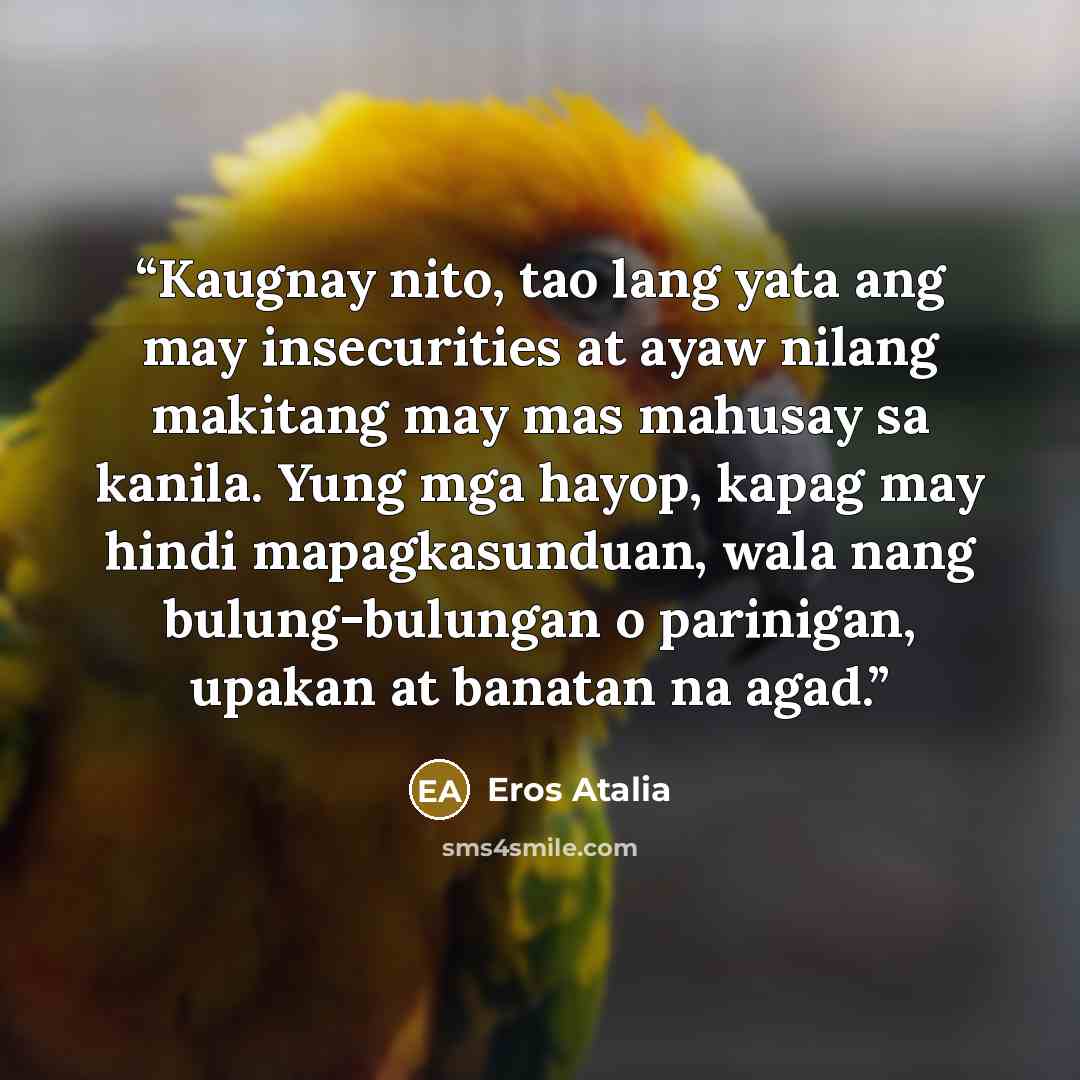 “Kaugnay nito, tao lang yata ang may insecurities at ayaw nilang makitang may mas mahusay sa kanila. Yung mga hayop, kapag may hindi mapagkasunduan, wala nang bulung-bulungan o parinigan, upakan at banatan na agad.” quote by Eros Atalia