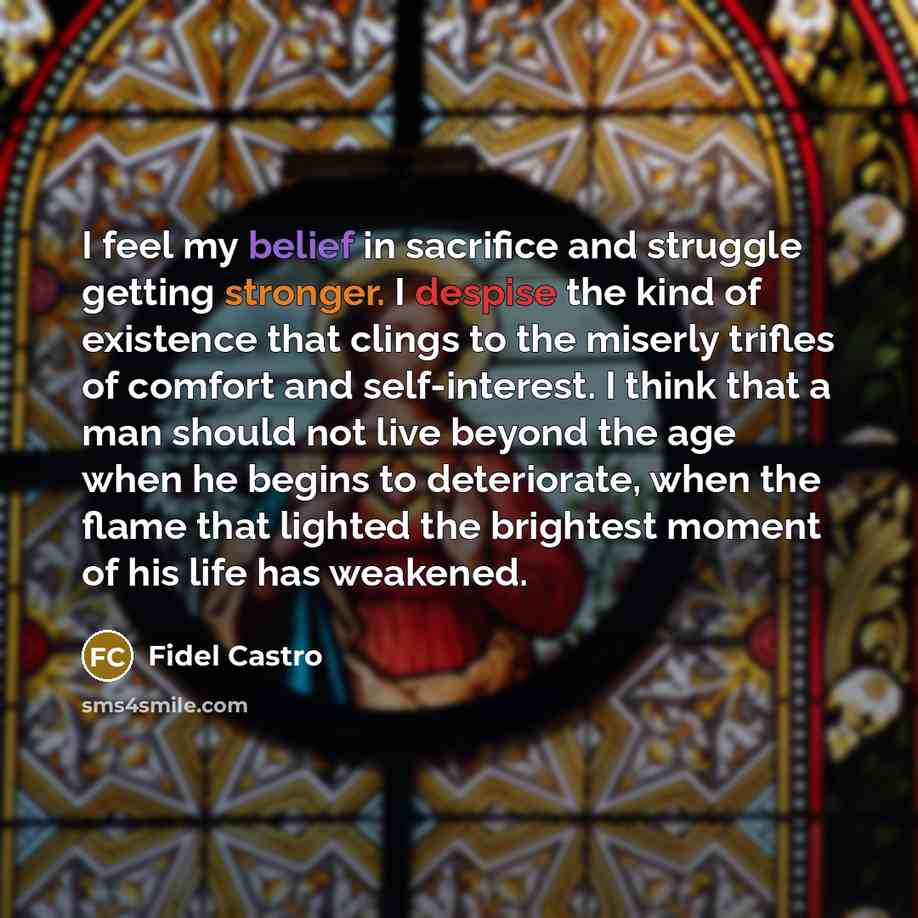 “I feel my belief in sacrifice and struggle getting stronger. I despise the kind of existence that clings to the miserly trifles of comfort and self-interest. I think that a man should not live beyond the age when he begins to deteriorate, when the flame that lighted the brightest moment of his…” quote by Fidel Castro