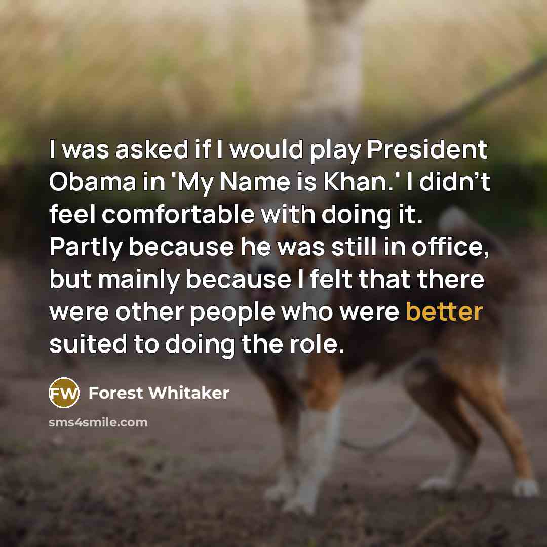 “I was asked if I would play President Obama in 'My Name is Khan.' I didn't feel comfortable with doing it. Partly because he was still in office, but mainly because I felt that there were other people who were better suited to doing the role.” quote by Forest Whitaker
