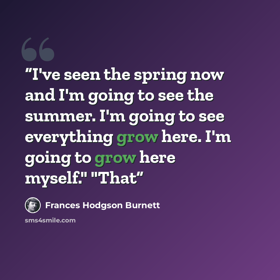 “I've seen the spring now and I'm going to see the summer. I'm going to see everything grow here. I'm going to grow here myself." "That” quote by Frances Hodgson Burnett